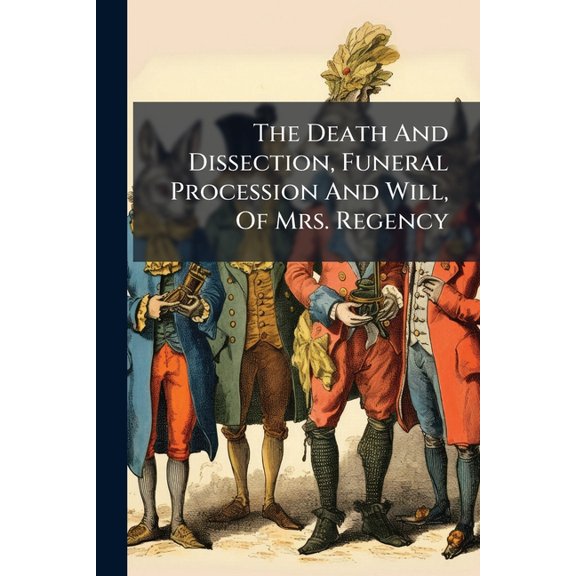 The Death And Dissection, Funeral Procession And Will, Of Mrs. Regency : Revised, Corrected, Altered, Added To, And Considerably Amended, By The Author. ... With Some Original Observations On The Immediate Consequences Of This Surprising Death (Paperback)