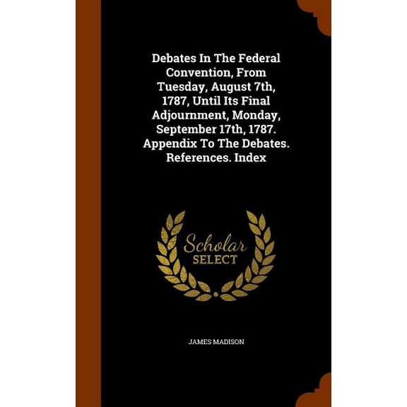 Debates In The Federal Convention, From Tuesday, August 7th, 1787, Until Its Final Adjournment, Monday, September 17th, 1787. Appendix To The Debates. References. Index (Hardcover)