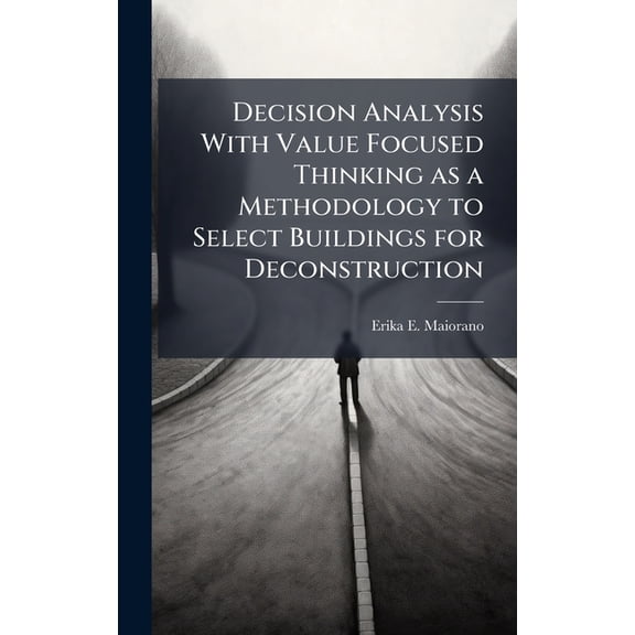 Decision Analysis With Value Focused Thinking as a Methodology to Select Buildings for Deconstruction, (Hardcover)