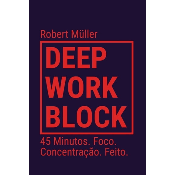 Deep Work Block: 45 Minutos. Foco. Concentrao. Feito. (Mtodo: Como entrar e fazer Deep Work), (Paperback)