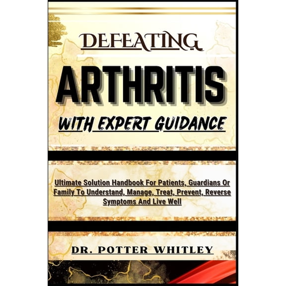 Defeating Arthritis with Expert Guidance: Ultimate Solution Handbook For Patients, Guardians Or Family To Understand, Manage, Treat, Prevent, Reverse Symptoms And Live Well (Paperback)