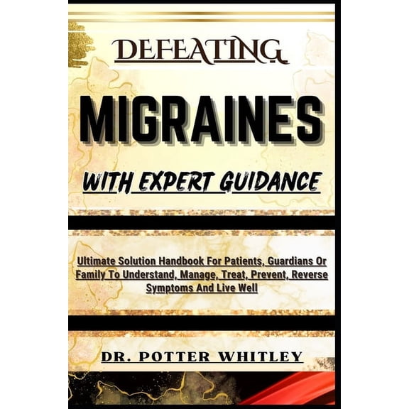 Defeating Migraines with Expert Guidance: Ultimate Solution Handbook For Patients, Guardians Or Family To Understand, Manage, Treat, Prevent, Reverse Symptoms And Live Well (Paperback)