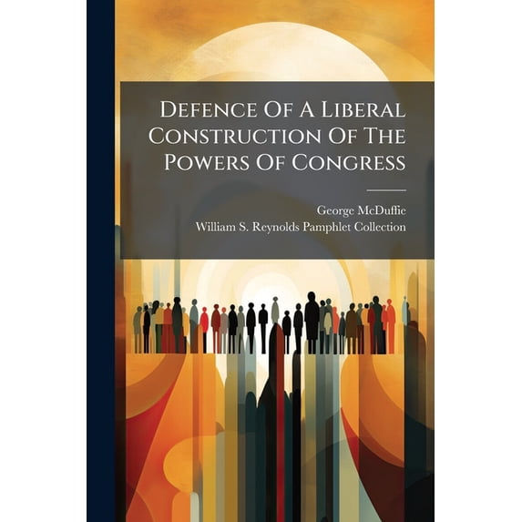 Defence Of A Liberal Construction Of The Powers Of Congress : As Regards Internal Improvement, Etc., With A Complete Refutation Of The Ultra Doctrines Respecting Consolidation And State Sovereignty (Paperback)