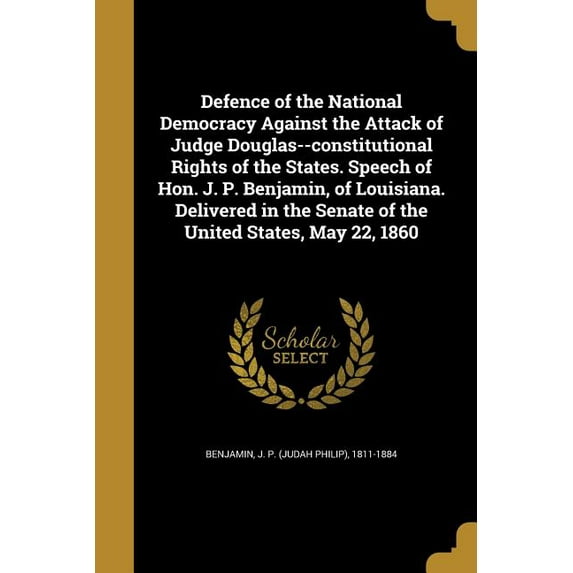 Defence of the National Democracy Against the Attack of Judge Douglas--constitutional Rights of the States. Speech of Hon. J. P. Benjamin, of Louisiana. Delivered in the Senate of the United States, M