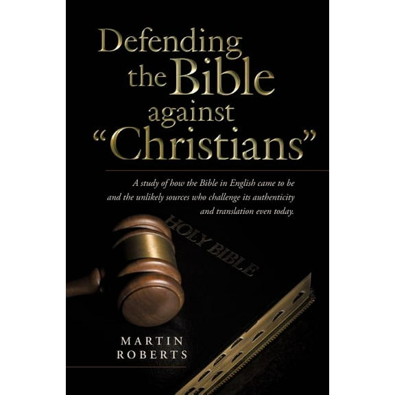 Defending the Bible Against "Christians" : A Study of How the Bible in English Came to Be and the Unlikely Sources Who Challenge Its Authenticity and Translation Even Today.