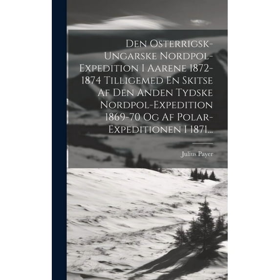 Den Osterrigsk-ungarske Nordpol-expedition I Aarene 1872-1874 Tilligemed En Skitse Af Den Anden Tydske Nordpol-expedition 1869-70 Og Af Polar-expeditionen I 1871... (Hardcover)