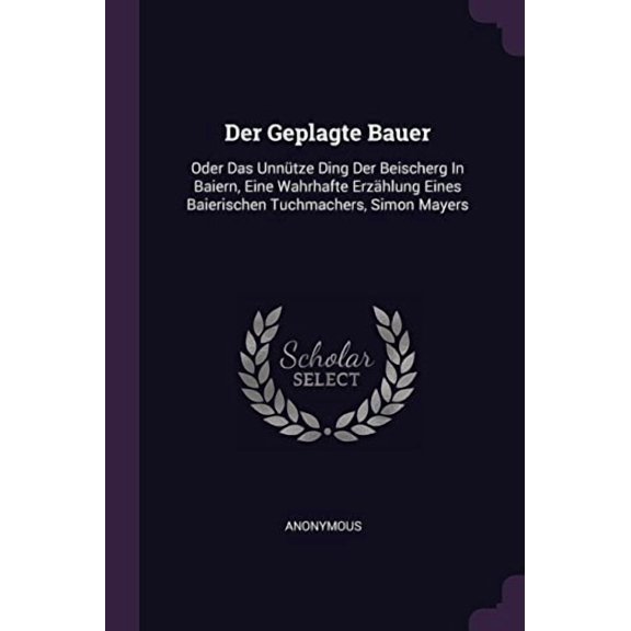 Der Geplagte Bauer: Oder Das Unntze Ding Der Beischerg In Baiern, Eine Wahrhafte Erzhlung Eines Baierischen Tuchmachers, Simon Mayers Paperback 1378447824 9781378447826 Anonymous