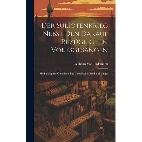 Der Suliotenkrieg Nebst Den Darauf Bezüglichen Volksgesängen : Ein Beitrag Zur Geschichte Des Griechischen Freiheitskampfes (Hardcover)