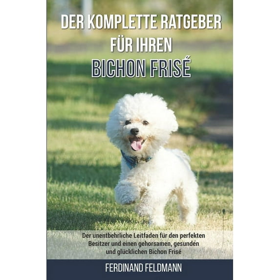 Der komplette Ratgeber für Ihren Bichon Frisé: Der unentbehrliche Leitfaden für den perfekten Besitzer und einen gehorsamen, gesunden und glücklichen Bichon Frisé (Paperback)