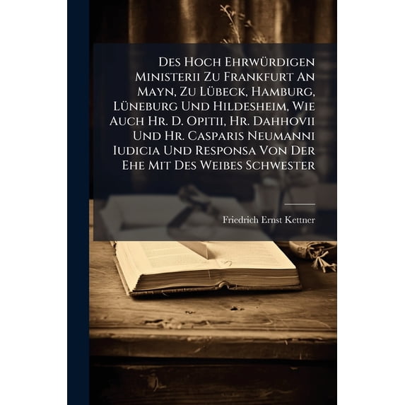 Des Hoch Ehrwürdigen Ministerii Zu Frankfurt An Mayn, Zu Lübeck, Hamburg, Lüneburg Und Hildesheim, Wie Auch Hr. D. Opitii, Hr. Dahhovii Und Hr. Casparis Neumanni Iudicia Und Responsa Von Der Ehe Mit Des Weibes Schwester : Samt Schrifftmäßiger (Paperback)