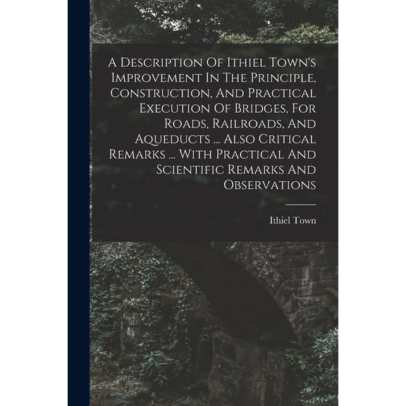 A Description Of Ithiel Town's Improvement In The Principle, Construction, And Practical Execution Of Bridges, For Roads, Railroads, And Aqueducts ... Also Critical Remarks ... With Practical And Scie