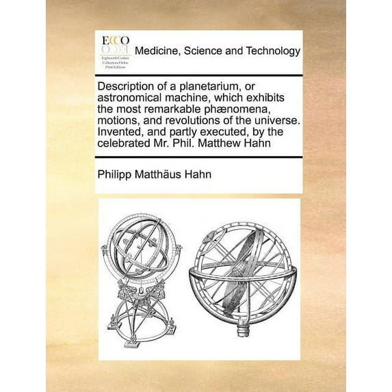 Description of a Planetarium, or Astronomical Machine, Which Exhibits the Most Remarkable Phaenomena, Motions, and Revolutions of the Universe. Invented, and Partly Executed, by the Celebrated Mr. Phil. Matthew Hahn