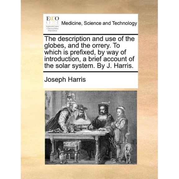 Description and Use of the Globes, and the Orrery. to Which Is Prefixed, by Way of Introduction, a Brief Account of the Solar System. by J. Harris