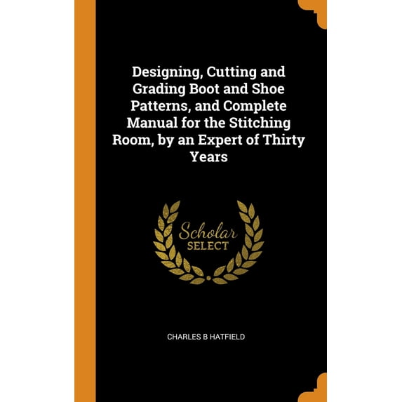 Designing, Cutting and Grading Boot and Shoe Patterns, and Complete Manual for the Stitching Room, by an Expert of Thirty Years (Hardcover)