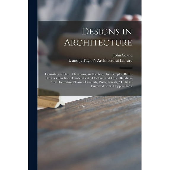 Designs in Architecture: Consisting of Plans, Elevations, and Sections, for Temples, Baths, Cassines, Pavilions, Garden-seats, Obelisks, and Other Buildings: for Decorating Pleasure Grounds, Parks, Fo