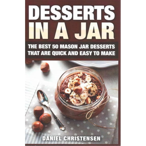 Desserts in a Jar : The Best 50 Mason Jar Desserts That Are Quick and Easy to Make