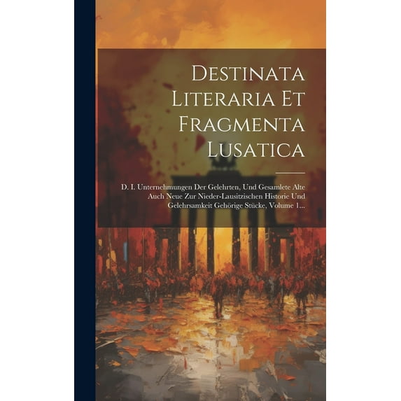 Destinata Literaria Et Fragmenta Lusatica : D. I. Unternehmungen Der Gelehrten, Und Gesamlete Alte Auch Neue Zur Nieder-lausitzischen Historie Und Gelehrsamkeit Gehörige Stücke, Volume 1... (Hardcover)