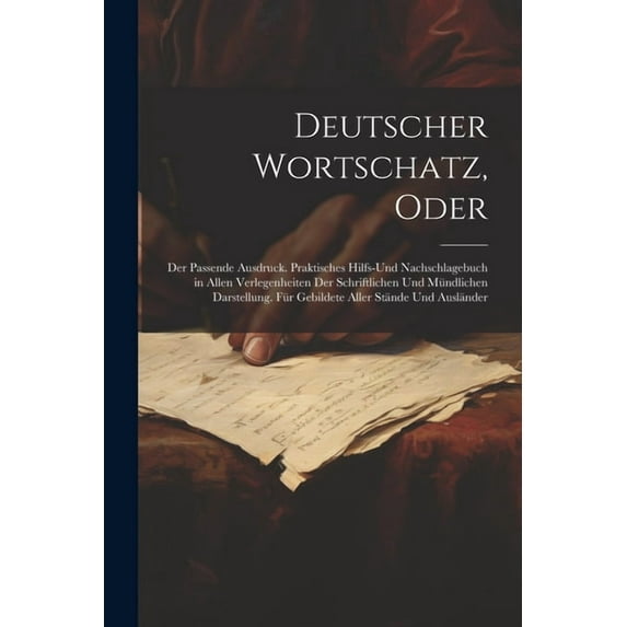 Deutscher Wortschatz, Oder: Der Passende Ausdruck. Praktisches Hilfs-Und Nachschlagebuch in Allen Verlegenheiten Der Schriftlichen Und Mündlichen Darstellung. Für Gebildete Aller Stände Und Ausländer