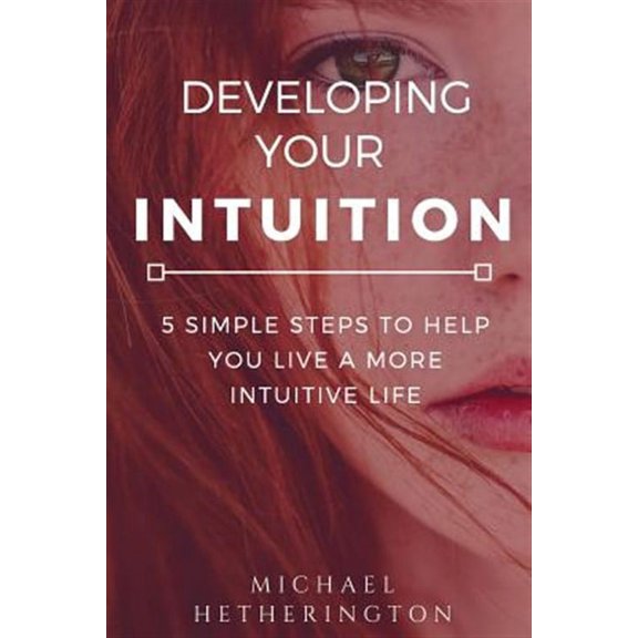 Developing Your Intuition : 5 Simple Steps to Help You Live a More Intuitive Life