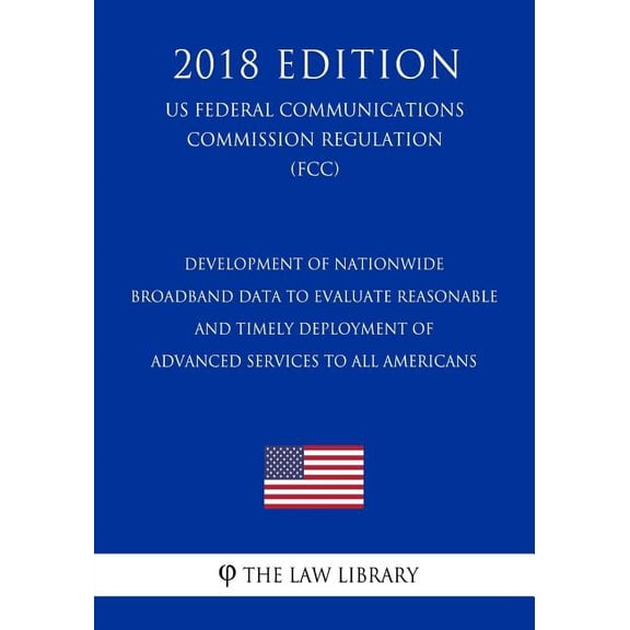 Development of Nationwide Broadband Data To Evaluate Reasonable and Timely Deployment of Advanced Services to All Americans (US Federal Communications Commission Regulation) (FCC) (2018 Edition) (Pape