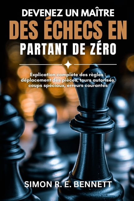 Devenez un maÃ®tre des Ã©checs en partant de zÃ©ro: Explication complÃ¨te des rÃ¨gles: dÃ©placement des piÃ¨ces, tours autorisÃ©, (Paperback)