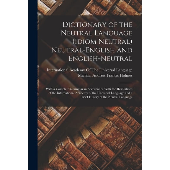 Dictionary of the Neutral Language (Idiom Neutral) Neutral-English and English-Neutral: With a Complete Grammar in Accordance With the Resolutions of the International Academy of the Universal Languag