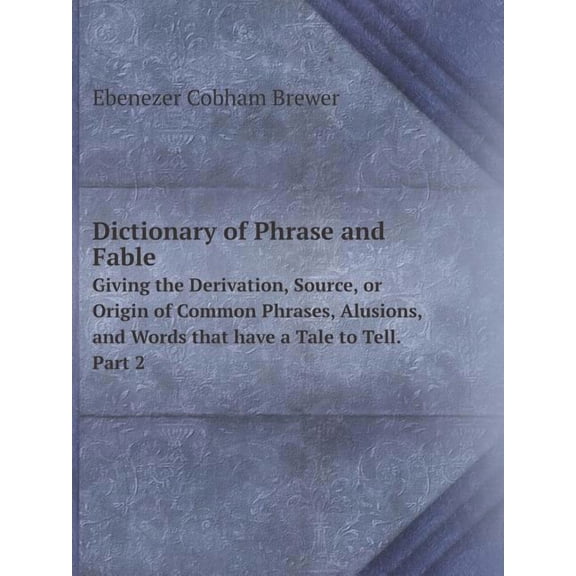Dictionary of Phrase and Fable Giving the Derivation, Source, or Origin of Common Phrases, Alusions, and Words that have a Tale to Tell. Part 2 (Paperback)