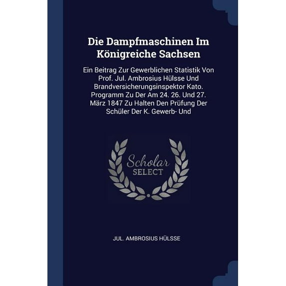 Die Dampfmaschinen Im Königreiche Sachsen : Ein Beitrag Zur Gewerblichen Statistik Von Prof. Jul. Ambrosius Hülsse Und Brandversicherungsinspektor Kato. Programm Zu Der Am 24. 26. Und 27. März 1847 Zu Halten Den Prüfung Der Schüler Der K. Gewerb- Und (Paperback)