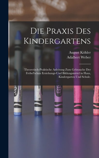 Die Praxis des Kindergartens: Theoretisch-praktische Anleitung zum Gebrauche der FrÃ¶bel'schen Erziehungs-und Bildungsmit, (Hardcover)