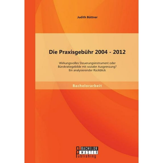 Die Praxisgebühr 2004 - 2012 - wirkungsvolles Steuerungsinstrument oder Bürokratiegebilde mit sozialer Ausgrenzung? Ein analysierender Rückblick (Paperback)