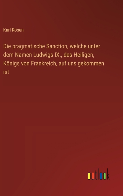 Die pragmatische Sanction, welche unter dem Namen Ludwigs IX., des Heiligen, KÃ¶nigs von Frankreich, auf uns gekommen ist, (Hardcover)