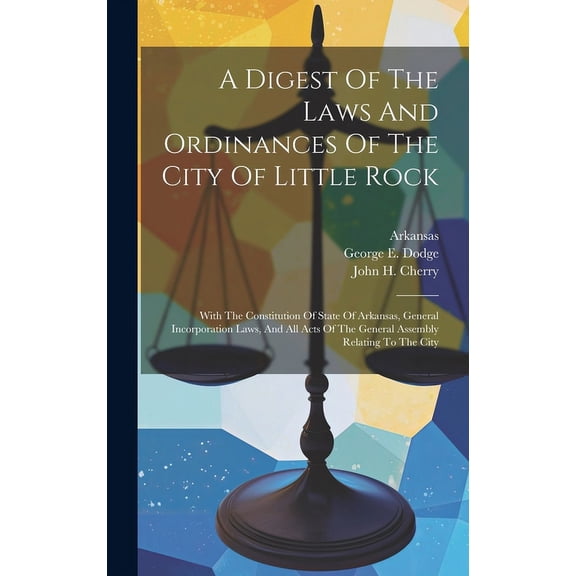 A Digest Of The Laws And Ordinances Of The City Of Little Rock : With The Constitution Of State Of Arkansas, General Incorporation Laws, And All Acts Of The General Assembly Relating To The City (Hardcover)