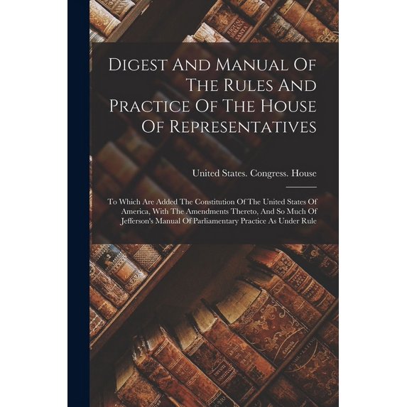 Digest And Manual Of The Rules And Practice Of The House Of Representatives: To Which Are Added The Constitution Of The United States Of America, With The Amendments Thereto, And So Much Of Jefferson'