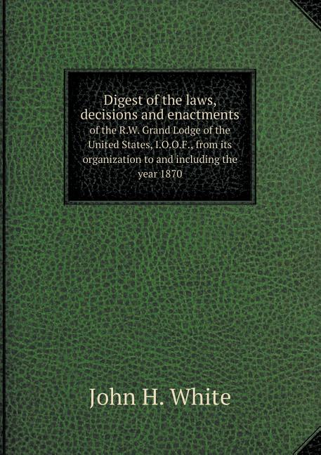 Digest of the laws, decisions and enactments of the R.W. Grand Lodge of the United States, I.O.O.F., from its organization to and including the year 1870 (Paperback)