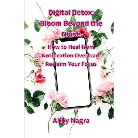 Digital Detox: Bloom Beyond The Noise: How To Heal From Notification Overload, Reclaim Your Focus, (Paperback)