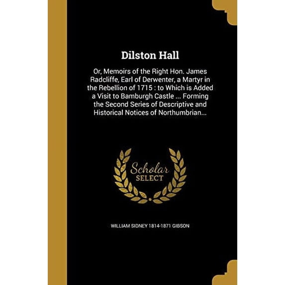 Dilston Hall: Or, Memoirs of the Right Hon. James Radcliffe, Earl of Derwenter, a Martyr in the Rebellion of 1715: To Which Is Added a Visit to . and Historical Notices of Northumbrian. 136188729X