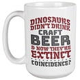 thumbnail image 1 of Dinosaurs Didn't Drink Craft Beer & Now They're Extinct. Funny Drinking Humor Quotes Coffee & Tea Gift Mug For Drinker, Boozer Son, Alcohol Lover Dad, Brother, Mom, Grandpa, Friend & Bartenders (15oz), 1 of 3
