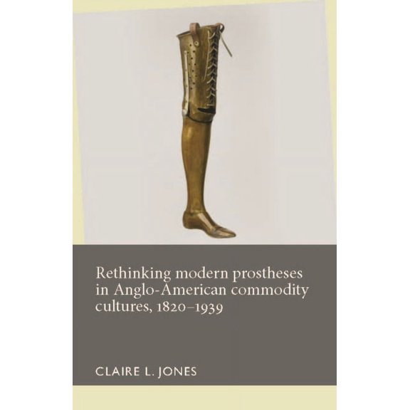 Disability History Rethinking Modern Prostheses in Anglo-American Commodity Cultures, 1820-1939, (Hardcover)