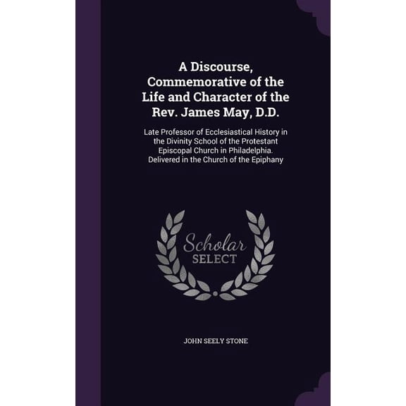 A Discourse, Commemorative of the Life and Character of the Rev. James May, D.D. : Late Professor of Ecclesiastical History in the Divinity School of the Protestant Episcopal Church in Philadelphia. Delivered in the Church of the Epiphany (Hardcover)