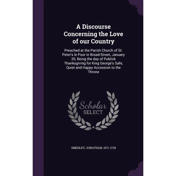 A Discourse Concerning the Love of our Country : Preached at the Parish Church of St. Peter's le Poor in Broad-Street, January 20, Being the day of Publick Thanksgiving for King George's Safe, Quiet and Happy Accession to the Throne (Hardcover)
