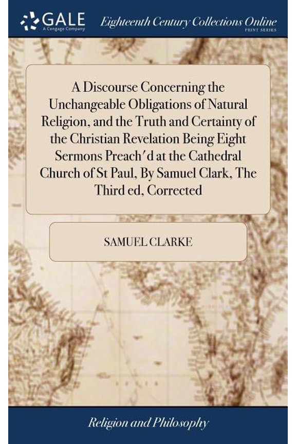 A Discourse Concerning the Unchangeable Obligations of Natural Religion, and the Truth and Certainty of the Christian Revelation Being Eight Sermons Preach'd at the Cathedral Church of St Paul, By Sam