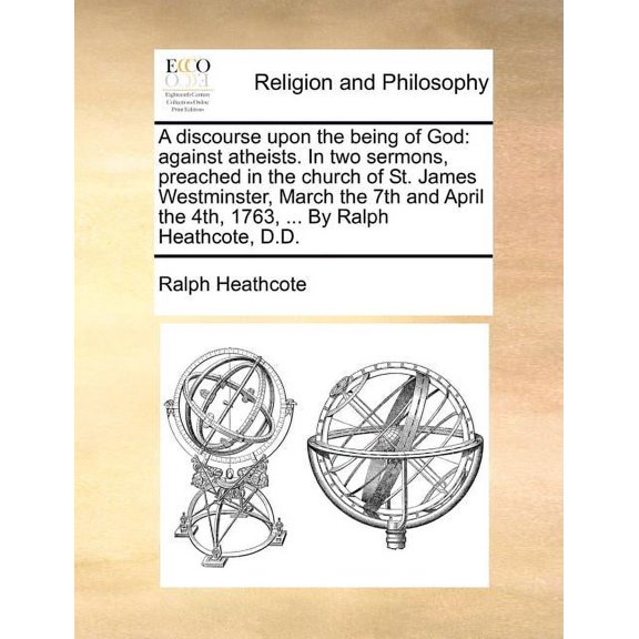 A Discourse Upon the Being of God : Against Atheists. in Two Sermons, Preached in the Church of St. James Westminster, March the 7th and April the 4th, 1763, ... By Ralph Heathcote, D.D. (Paperback)