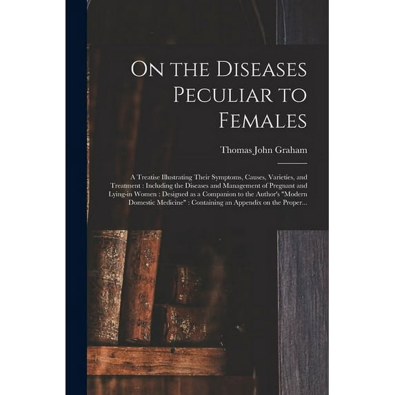 On the Diseases Peculiar to Females: a Treatise Illustrating Their Symptoms, Causes, Varieties, and Treatment: Including the Diseases and Management of Pregnant and Lying-in Women: Designed as a Compa