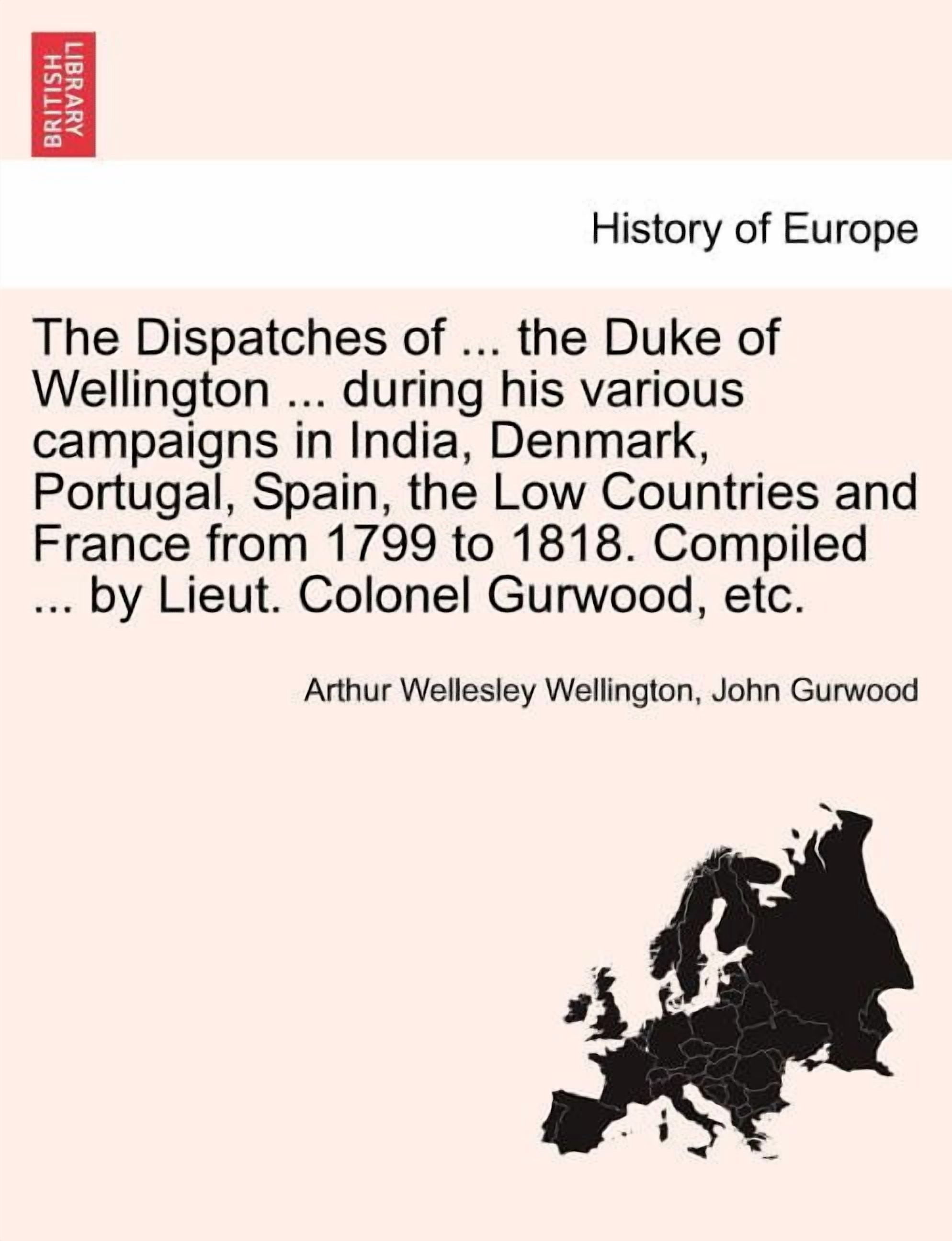 The Dispatches of ... the Duke of Wellington ... during his various campaigns in India, Denmark, Portugal, Spain, the Low Countries and France from 1799 to 1818. Compiled ... by Lieut. Colonel Gurwood