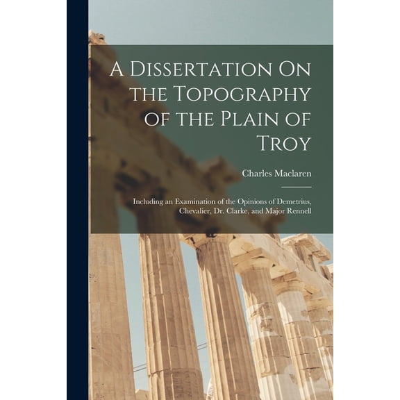 A Dissertation On the Topography of the Plain of Troy : Including an Examination of the Opinions of Demetrius, Chevalier, Dr. Clarke, and Major Rennell (Paperback)