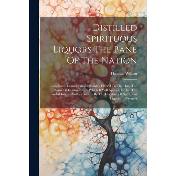 Distilled Spirituous Liquors The Bane Of The Nation: Being Some Considerations Humbly Offer'd To The Hon. The House Of Commons. By Which It Will Appear, I. That The Landed Interest Suffers Greatly By