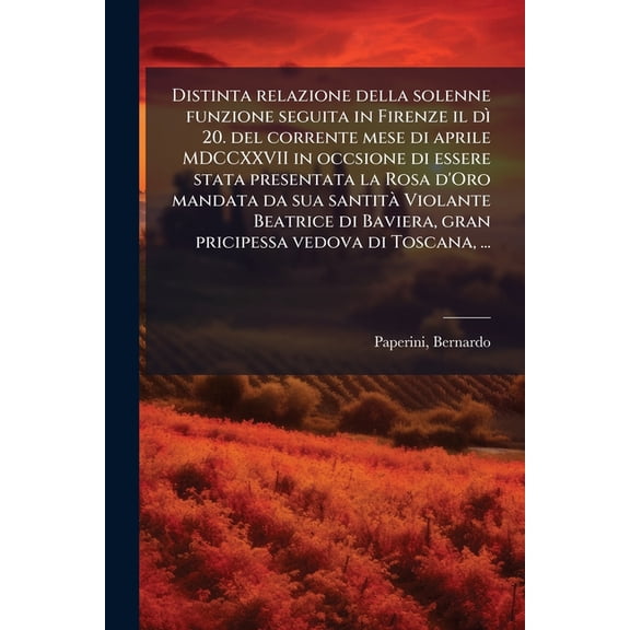 Distinta relazione della solenne funzione seguita in Firenze il d 20. del corrente mese di aprile MDCCXXVII in occsione di essere stata presentata la Rosa d'Oro mandata da sua santit Violante Beatrice di Baviera, gran pricipessa vedova di Toscana, ... (Paperback)