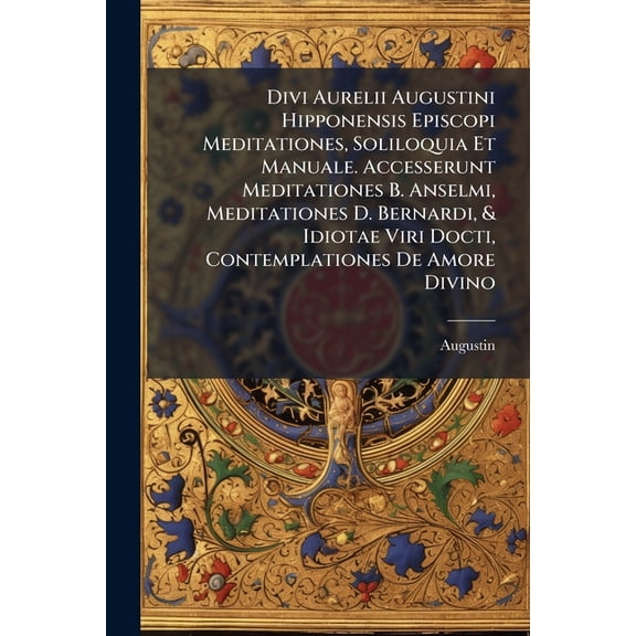 Divi Aurelii Augustini Hipponensis Episcopi Meditationes, Soliloquia Et Manuale. Accesserunt Meditationes B. Anselmi, Meditationes D. Bernardi, & Idiotae Viri Docti, Contemplationes De Amore Divino (Paperback)