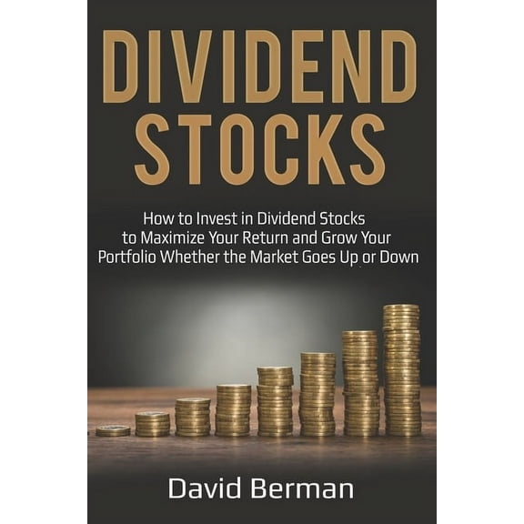 Dividend Stocks: How to Invest in Dividend Stocks to Maximize Your Return and Grow Your Portfolio Whether the Market Goes Up or Down