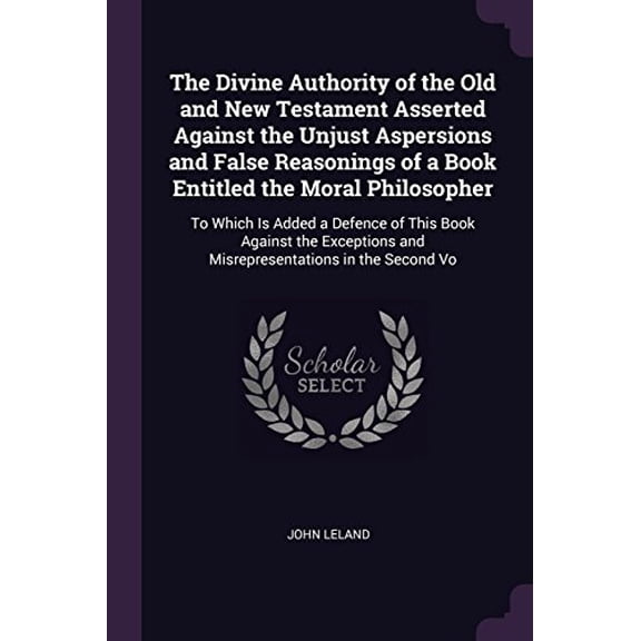 The Divine Authority of the Old and New Testament Asserted Against the Unjust Aspersions and False Reasonings of a Book Entitled the Moral . and Misrepresentations in the Second Vo Paperback John
